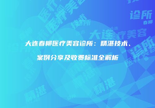 大连春柳医疗美容诊所：精湛技术、案例分享及收费标准全解析