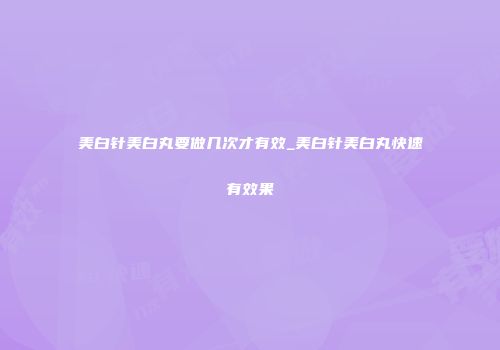 美白针美白丸要做几次才有效_美白针美白丸快速有效果
