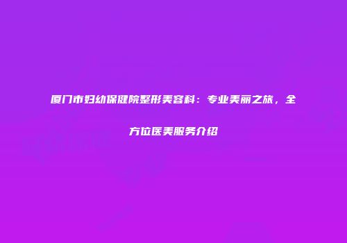 厦门市妇幼保健院整形美容科：专业美丽之旅，全方位医美服务介绍