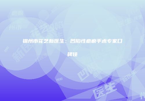 锦州市花艺新医生：凹陷性疤痕手术专家口碑佳