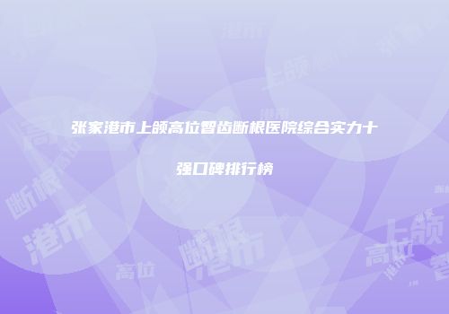 张家港市上颌高位智齿断根医院综合实力十强口碑排行榜