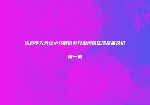 铁岭市先天性小耳畸形外耳道闭锁医院排名及价格一览