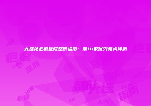 大连祛疤痕医院整形指南：前10家优秀机构详解