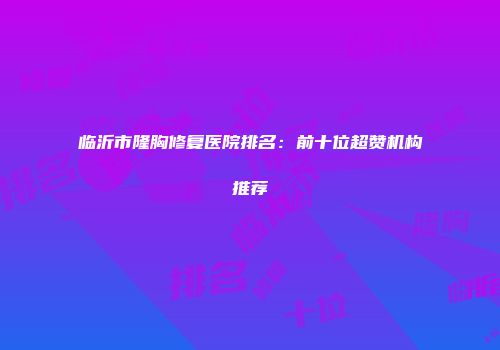 临沂市隆胸修复医院排名：前十位超赞机构推荐