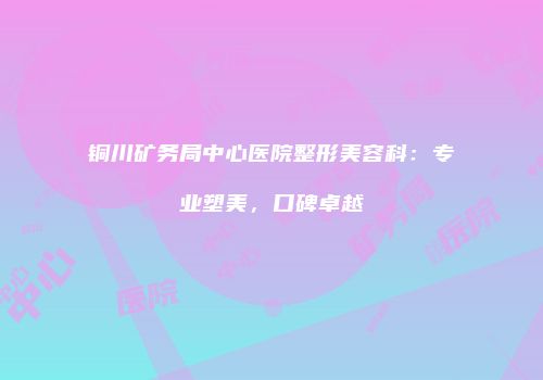 铜川矿务局中心医院整形美容科：专业塑美，口碑卓越