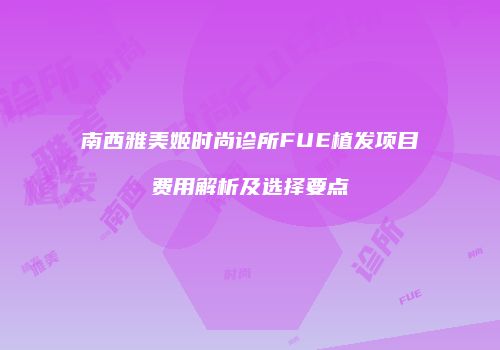 南西雅美姬时尚诊所FUE植发项目费用解析及选择要点