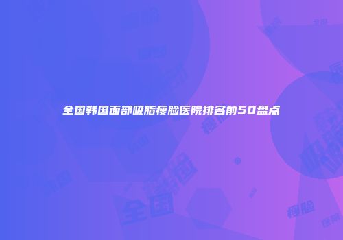 全国韩国面部吸脂瘦脸医院排名前50盘点