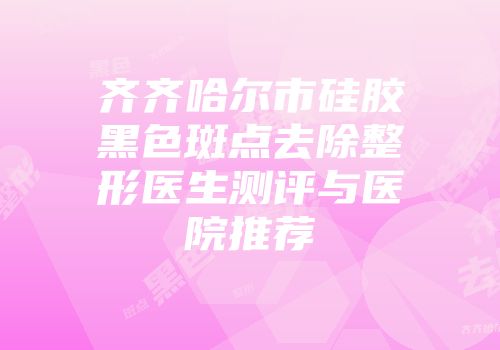 齐齐哈尔市硅胶黑色斑点去除整形医生测评与医院推荐