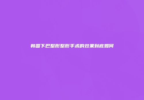 韩国下巴整形整形手术的效果到底如何