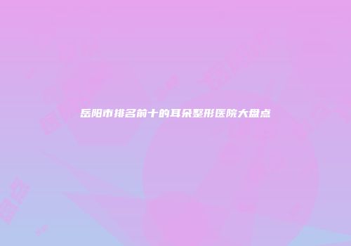 岳阳市排名前十的耳朵整形医院大盘点