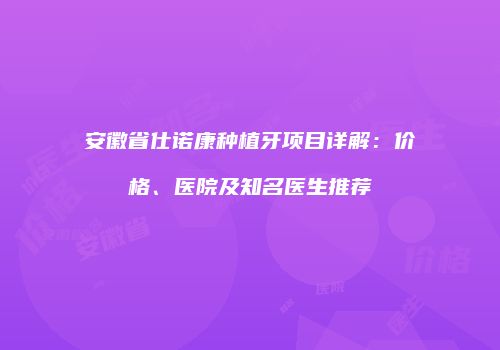 安徽省仕诺康种植牙项目详解：价格、医院及知名医生推荐