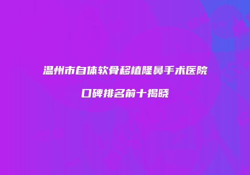 温州市自体软骨移植隆鼻手术医院口碑排名前十揭晓