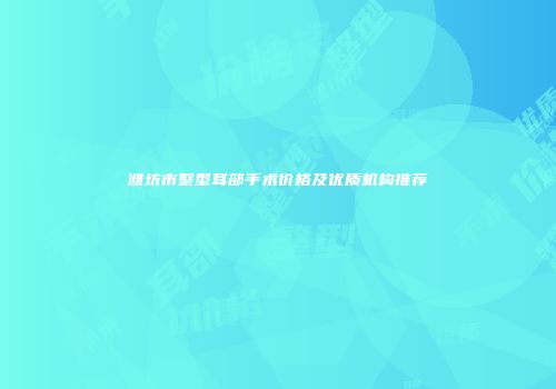 潍坊市整型耳部手术价格及优质机构推荐