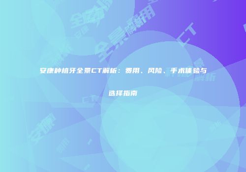 安康种植牙全景CT解析：费用、风险、手术体验与选择指南