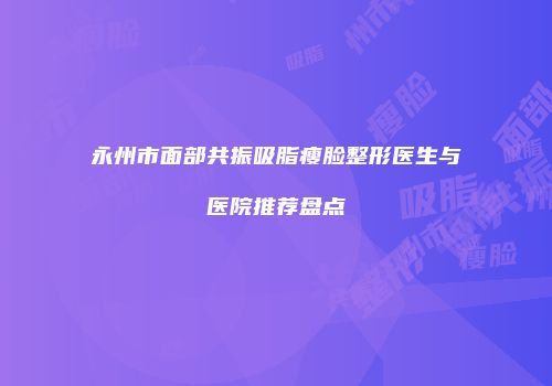 永州市面部共振吸脂瘦脸整形医生与医院推荐盘点
