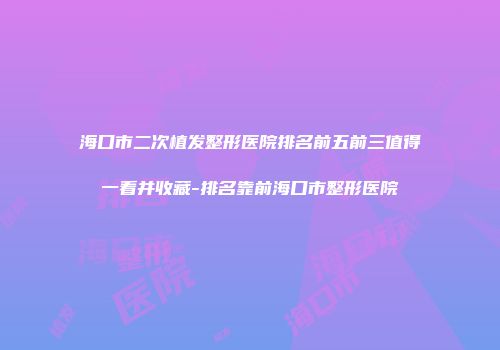 海口市二次植发整形医院排名前五前三值得一看并收藏-排名靠前海口市整形医院