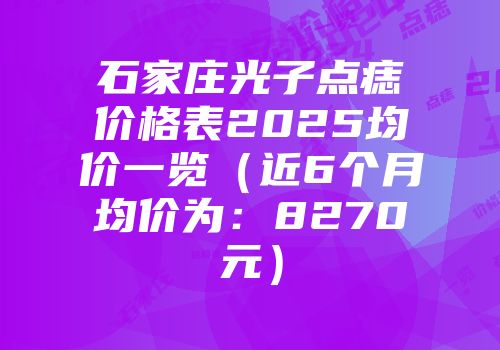 石家庄光子点痣价格表2025均价一览（近6个月均价为：8270元）
