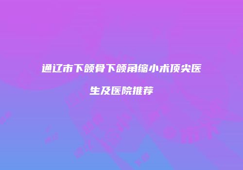 通辽市下颌骨下颌角缩小术顶尖医生及医院推荐