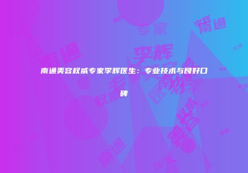 南通美容权威专家李辉医生：专业技术与良好口碑