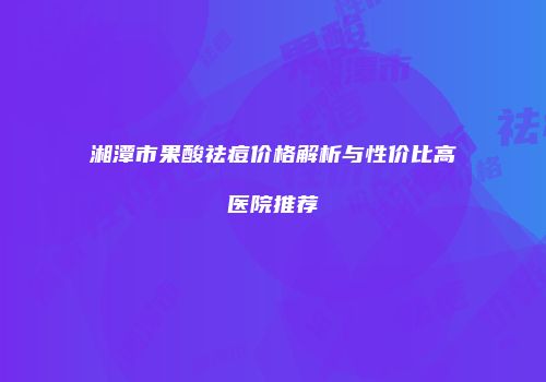 湘潭市果酸祛痘价格解析与性价比高医院推荐