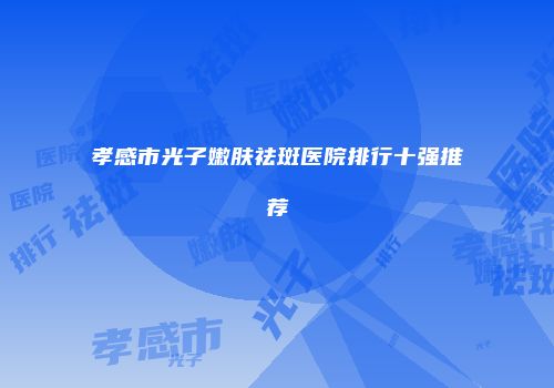 孝感市光子嫩肤祛斑医院排行十强推荐