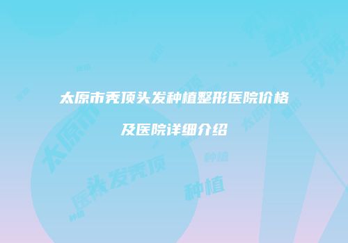 太原市秃顶头发种植整形医院价格及医院详细介绍