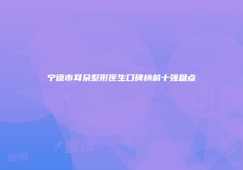 宁德市耳朵整形医生口碑榜前十强盘点