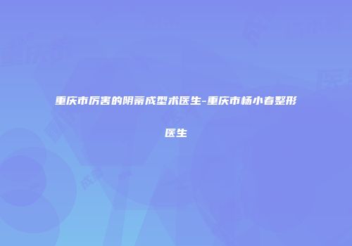 重庆市厉害的阴蒂成型术医生-重庆市杨小春整形医生