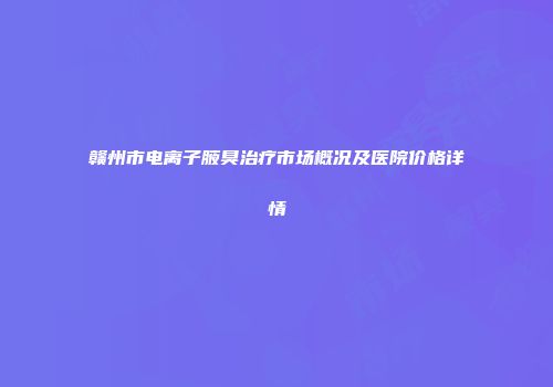 赣州市电离子腋臭治疗市场概况及医院价格详情