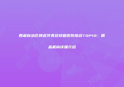 西藏自治区烤瓷牙美容修复医院排名TOP10：精品机构详细介绍