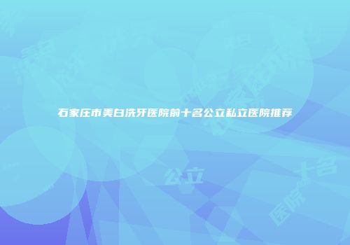 石家庄市美白洗牙医院前十名公立私立医院推荐