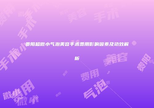 贵阳超微小气泡美容手术费用影响因素及功效解析