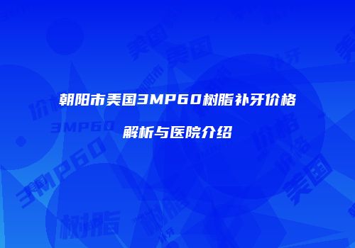 朝阳市美国3MP60树脂补牙价格解析与医院介绍