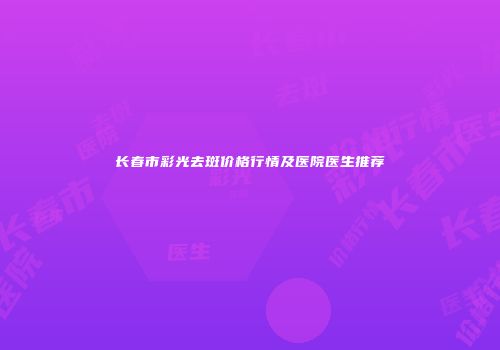 长春市彩光去斑价格行情及医院医生推荐