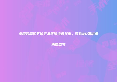 全国鼻翼缘下拉手术医院排名发布，精选20强供求美者参考