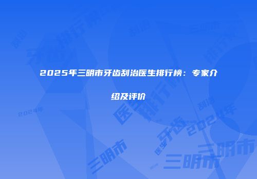 2025年三明市牙齿刮治医生排行榜：专家介绍及评价