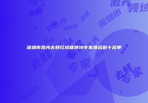 深圳市激光去鲜红斑痣领域专家排名前十名单