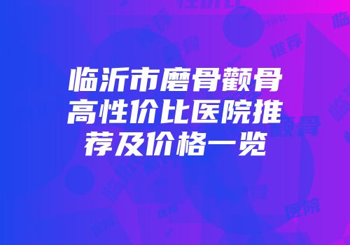 临沂市磨骨颧骨高性价比医院推荐及价格一览