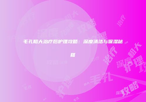 毛孔粗大治疗后护理攻略：深度清洁与保湿秘籍