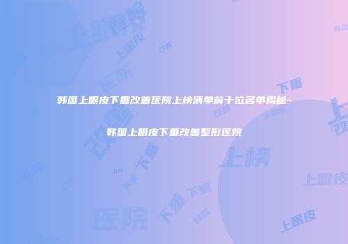 韩国上眼皮下垂改善医院上榜清单前十位名单揭秘-韩国上眼皮下垂改善整形医院