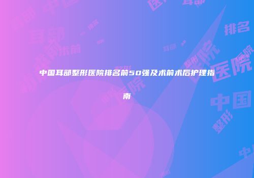 中国耳部整形医院排名前50强及术前术后护理指南