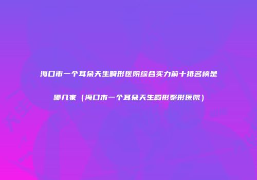 海口市一个耳朵天生畸形医院综合实力前十排名榜是哪几家（海口市一个耳朵天生畸形整形医院）