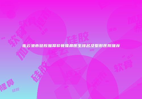 连云港市硅胶加耳软骨隆鼻医生排名及整形医院推荐
