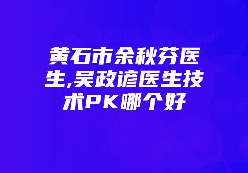 黄石市余秋芬医生,吴政谚医生技术PK哪个好