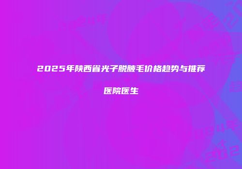 2025年陕西省光子脱腋毛价格趋势与推荐医院医生