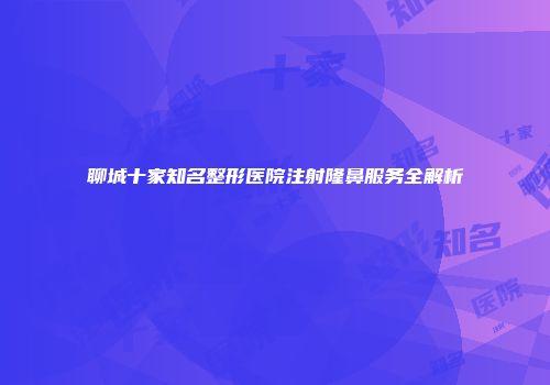 聊城十家知名整形医院注射隆鼻服务全解析