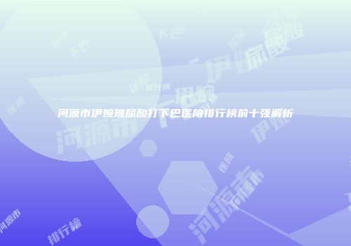 河源市伊婉玻尿酸打下巴医院排行榜前十强解析