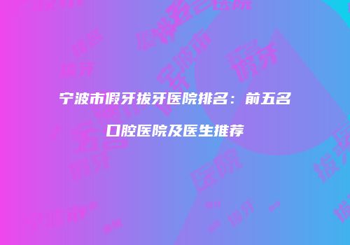 宁波市假牙拔牙医院排名：前五名口腔医院及医生推荐