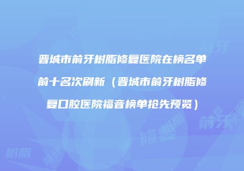 晋城市前牙树脂修复医院在榜名单前十名次刷新（晋城市前牙树脂修复口腔医院福音榜单抢先预览）