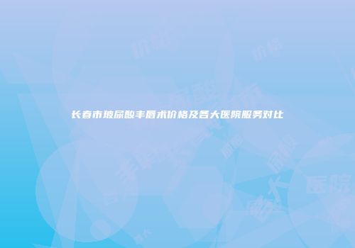长春市玻尿酸丰唇术价格及各大医院服务对比